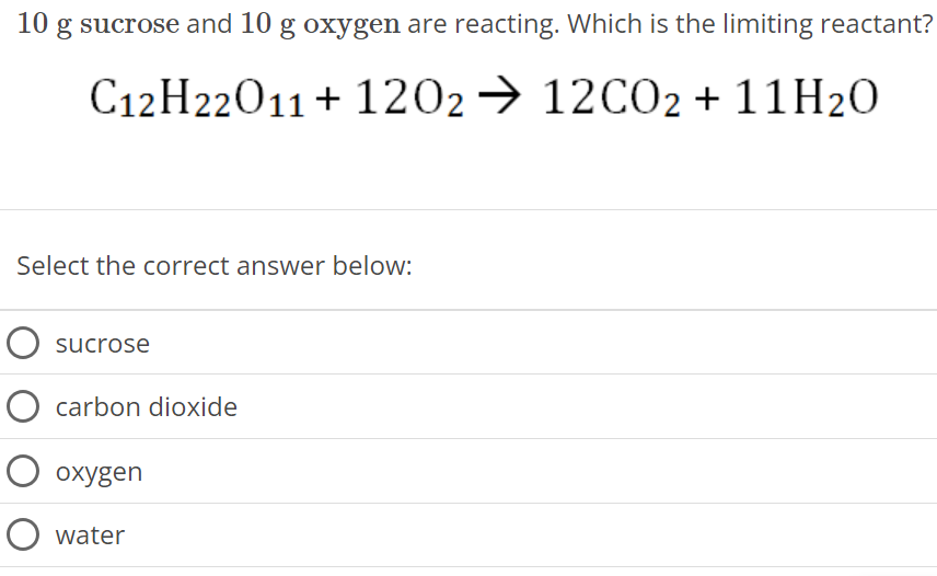 10 g sucrose and 10 g oxygen are reacting. Which is the limiting reactant? C12H22O11 + 12O2 → 12CO2 + 11H2O Select the correct answer below: sucrose carbon dioxide oxygen water 