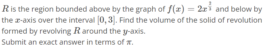 R is the region bounded above by the graph of f(x) = 2x^2/3 and below by the x-axis over the interval [0, 3]. Find the volume of the solid of revolution formed by revolving R around the y-axis. Submit an exact answer in terms of π.