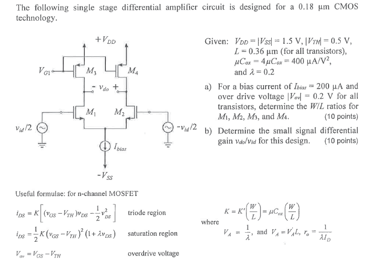 The following single stage differential amplifier circuit is designed for a 0.18 μm CMOS technology. Given: VDD = |VSS| = 1.5 V, |VTH| = 0.5 V, L = 0.36 μm (for all transistors), μCox = 4μCox = 400 μA/V2, and λ = 0.2 a) For a bias current of Ibias = 200 μA and over drive voltage |Vov| = 0.2 V for all transistors, determine the W/L ratios for M1, M2, M3, and M4. (10 points) b) Determine the small signal differential gain vdo/vid for this design. (10 points) Useful formulae: for n-channel MOSFET iDS = K[(vGS − VTH)vDS − 12 vDS2] triode region K = K′(WL) = μCox(WL) iDS = 12 K(vGS − VTH)2(1 + λvDS) saturation region where VA = 1 λ, and VA = VA′L, ro = 1 λID Vow = VGS − VTH overdrive voltage