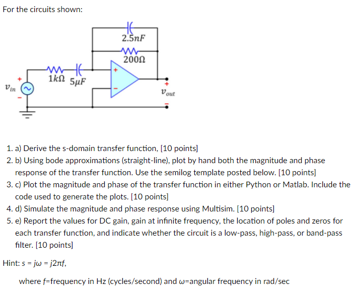 For the circuits shown: 1. a) Derive the s-domain transfer function, [10 points] 2. b) Using bode approximations (straight-line), plot by hand both the magnitude and phase response of the transfer function. Use the semilog template posted below. [10 points] 3. c) Plot the magnitude and phase of the transfer function in either Python or Matlab. Include the code used to generate the plots. [10 points] 4. d) Simulate the magnitude and phase response using Multisim. [10 points] 5. e) Report the values for DC gain, gain at infinite frequency, the location of poles and zeros for each transfer function, and indicate whether the circuit is a low-pass, high-pass, or band-pass filter. [10 points] Hint: s = jω = j2πf, where f = frequency in Hz (cycles/second) and ω = angular frequency in rad/sec