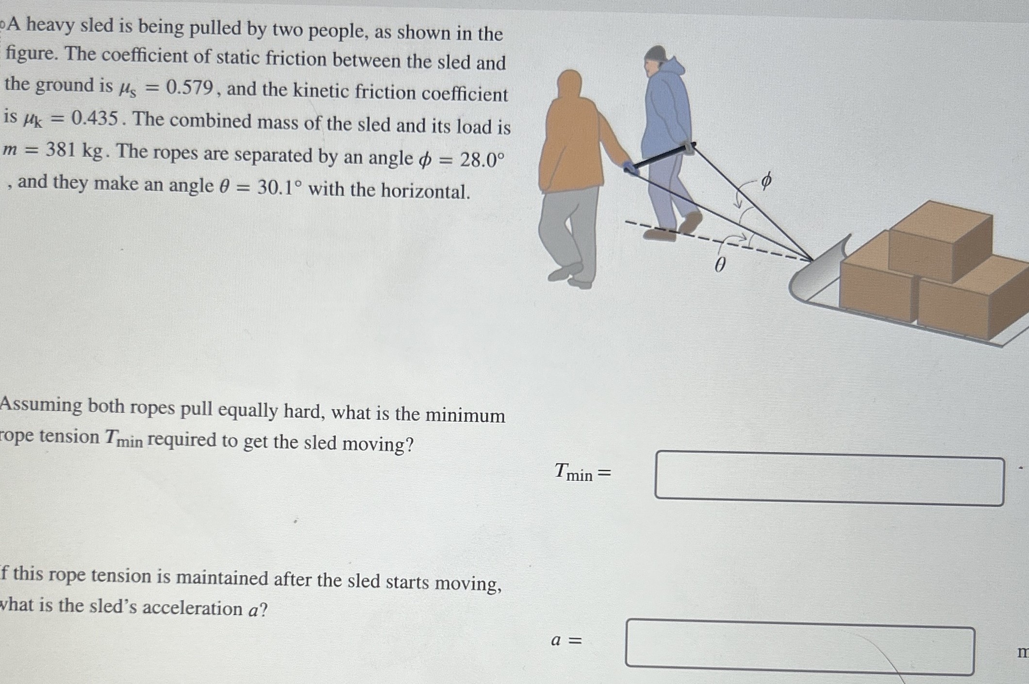 A heavy sled is being pulled by two people, as shown in the figure. The coefficient of static friction between the sled and the ground is μs = 0.579, and the kinetic friction coefficient is μk = 0.435. The combined mass of the sled and its load is m = 381 kg. The ropes are separated by an angle ϕ = 28.0∘, and they make an angle θ = 30.1∘ with the horizontal. Assuming both ropes pull equally hard, what is the minimum rope tension Tmin required to get the sled moving? Tmin = f this rope tension is maintained after the sled starts moving, what is the sled's acceleration a? a =