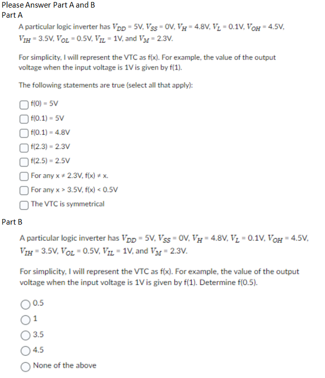 Part A A particular logic inverter has VDD = 5 V, VSS = 0 V, VH = 4.8 V, VL = 0.1 V, VOH = 4.5 V, VIH = 3.5 V, VOL = 0.5 V, VIL = 1 V, and VM = 2.3 V. For simplicity, I will represent the VTC as f(x). For example, the value of the output voltage when the input voltage is 1 V is given by f(1). The following statements are true (select all that apply): f(0) = 5 V f(0.1) = 5 V f(0.1) = 4.8 V f(2.3) = 2.3 V f(2.5) = 2.5 V For any x ≠ 2.3 V, f(x) ≠ x. For any x > 3.5 V, f(x) < 0.5 V The VTC is symmetrical Part B A particular logic inverter has VDD = 5 V, VSS = 0 V, VH = 4.8 V, VL = 0.1 V, VOH = 4.5 V, VIH = 3.5 V, VOL = 0.5 V, VIL = 1 V, and VM = 2.3 V. For simplicity, I will represent the VTC as f(x). For example, the value of the output voltage when the input voltage is 1 V is given by f(1). Determine f(0.5). 0.5 1 3.5 4.5 None of the above