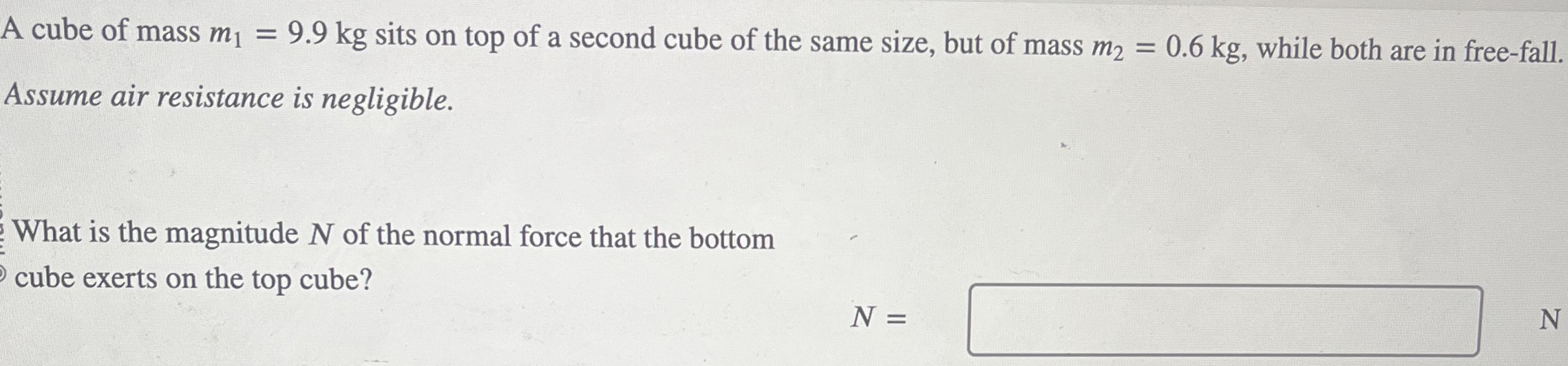 A cube of mass m1 = 9.9 kg sits on top of a second cube of the same size, but of mass m2 = 0.6 kg, while both are in free-fall. Assume air resistance is negligible. What is the magnitude N of the normal force that the bottom cube exerts on the top cube? N =