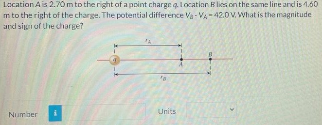 Location A is 2.70 m to the right of a point charge q. Location B lies on the same line and is 4.60 m to the right of the charge. The potential difference VB−VA = 42.0 V. What is the magnitude and sign of the charge? Number Units