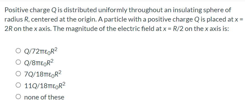 Positive charge Q is distributed uniformly throughout an insulating sphere of radius R, centered at the origin. A particle with a positive charge Q is placed at x = 2R on the x axis. The magnitude of the electric field at x = R/2 on the x axis is: Q/72πε0R2 Q/8πε0R2 11Q/18πε0R2 none of these