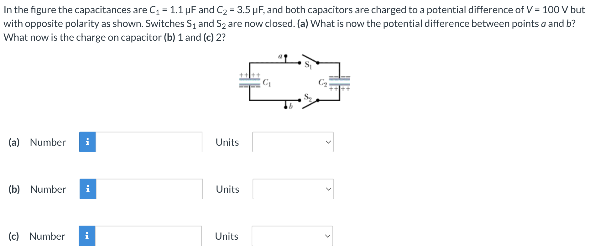 In the figure the capacitances are C1 = 1.1 μF and C2 = 3.5 μF, and both capacitors are charged to a potential difference of V = 100 V but with opposite polarity as shown. Switches S1 and S2 are now closed. (a) What is now the potential difference between points a and b? What now is the charge on capacitor (b) 1 and (c) 2? (a) Number Units (b) Number Units (c) Number Units