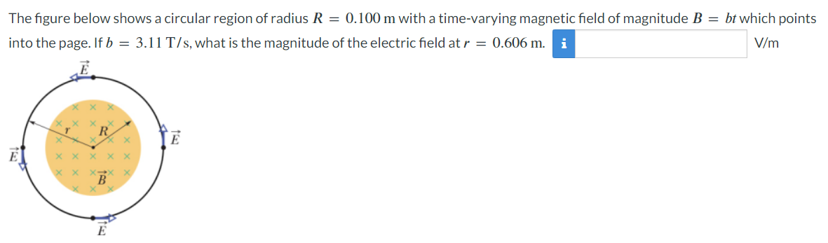 The figure below shows a circular region of radius R = 0.100 m with a time-varying magnetic field of magnitude B = bt which points into the page. If b = 3.11 T/s, what is the magnitude of the electric field at r = 0.606 m. V/m