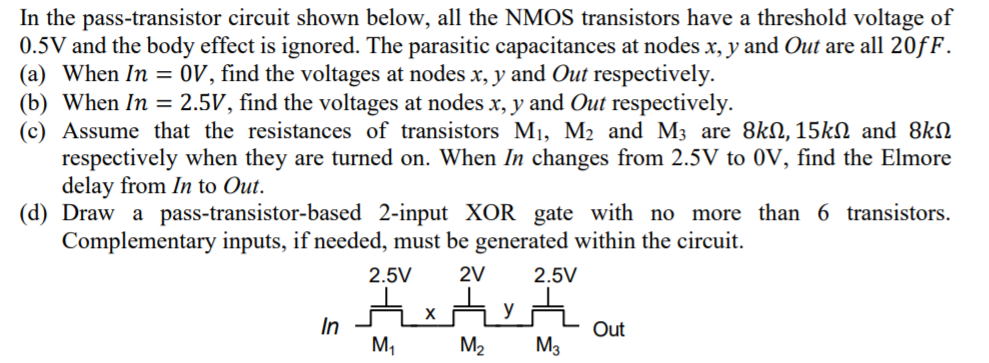 In the pass-transistor circuit shown below, all the NMOS transistors have a threshold voltage of 0.5 V and the body effect is ignored. The parasitic capacitances at nodes x, y and Out are all 20 fF. (a) When In = 0 V, find the voltages at nodes x, y and Out respectively. (b) When In = 2.5 V, find the voltages at nodes x, y and Out respectively. (c) Assume that the resistances of transistors M1, M2 and M3 are 8 kΩ, 15 kΩ and 8 kΩ respectively when they are turned on. When In changes from 2.5 V to 0 V, find the Elmore delay from In to Out. (d) Draw a pass-transistor-based 2-input XOR gate with no more than 6 transistors. Complementary inputs, if needed, must be generated within the circuit. 