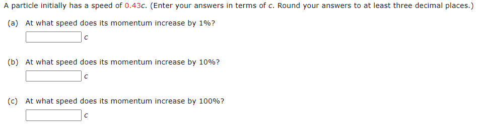 A particle initially has a speed of 0.43c. (Enter your answers in terms of c. Round your answers to at least three decimal places.) (a) At what speed does its momentum increase by 1%? c (b) At what speed does its momentum increase by 10%? c (c) At what speed does its momentum increase by 100%? c