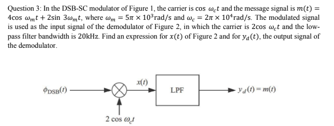 Question 3: In the DSB-SC modulator of Figure 1, the carrier is cos⁡ωct and the message signal is m(t) = 4 cos⁡ωmt + 2sin⁡3ωmt, where ωm = 5π×103 rad/s and ωc = 2π×104 rad/s. The modulated signal is used as the input signal of the demodulator of Figure 2, in which the carrier is 2cos⁡ωct and the lowpass filter bandwidth is 20 kHz. Find an expression for x(t) of Figure 2 and for yd(t), the output signal of the demodulator. 