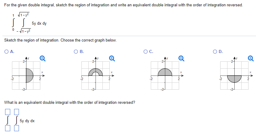 For the given double integral, sketch the region of integration and write an equivalent double integral with the order of integration reversed. ∫01∫−1−y2 1−y2 5y dxdy Sketch the region of integration. Choose the correct graph below. A. B. C. D. What is an equivalent double integral with the order of integration reversed? ∬5 dydx