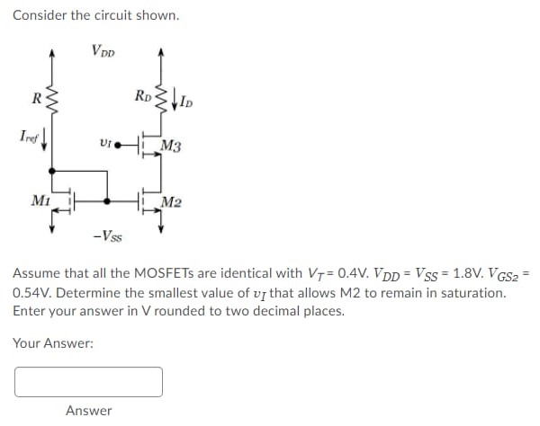 Consider the circuit shown. Assume that all the MOSFETs are identical with VT = 0.4 V. VDD = VSS = 1.8 V. VGS2 = 0.54 V. Determine the smallest value of vI that allows M2 to remain in saturation. Enter your answer in V rounded to two decimal places. Your Answer: Answer