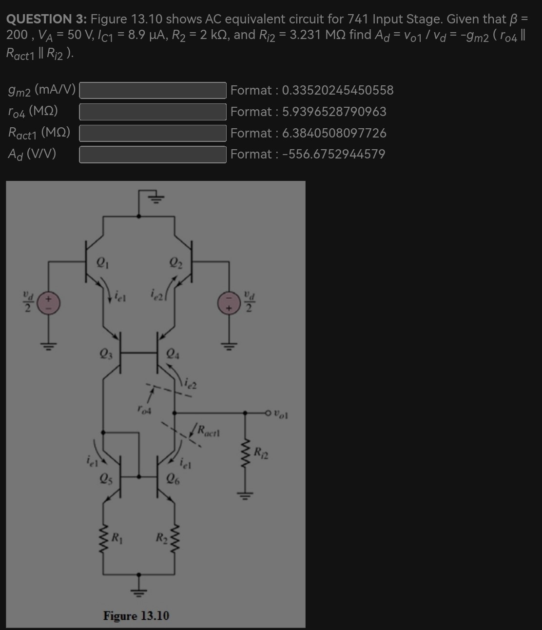 QUESTION 3: Figure 13.10 shows AC equivalent circuit for 741 Input Stage. Given that β = 200, VA = 50 V, IC1 = 8.9 μA, R2 = 2 kΩ, and Ri2 = 3.231 MΩ find Ad = v01/vd = −gm2(ro4∥Ract1∥Ri2). gm2 (mA/V) ro4 (MΩ) Format: 0.33520245450558 Ract1 (MΩ). 9396528790963 Ad(V/V) Format : 6.3840508097726 Format : −556.6752944579 Format : 0.33520245450558 ro4 (MΩ ) Format : 5.9396528790963 Ract1 (MΩ ) Format: 6.3840508097726 Ad (V/V) Format : -556.6752944579 Figure 13.10