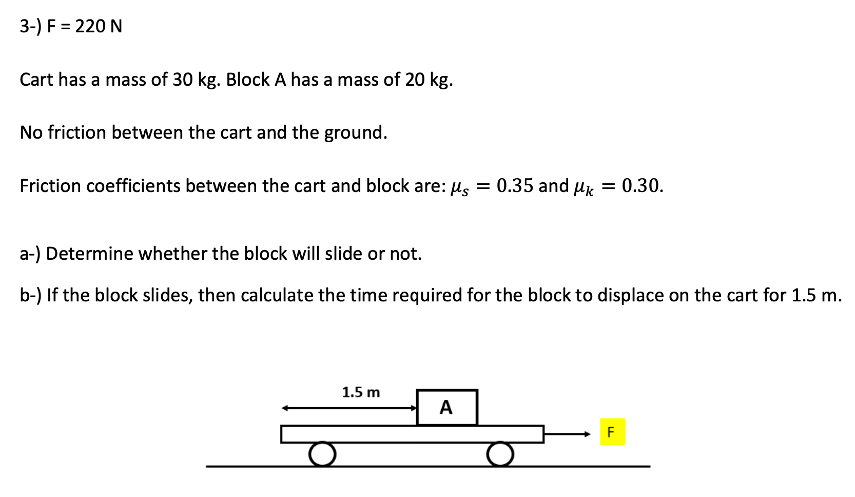 3-) F = 220 N Cart has a mass of 30 kg. Block A has a mass of 20 kg. No friction between the cart and the ground. Friction coefficients between the cart and block are: μs = 0.35 and μk = 0.30. a-) Determine whether the block will slide or not. b-) If the block slides, then calculate the time required for the block to displace on the cart for 1.5 m.