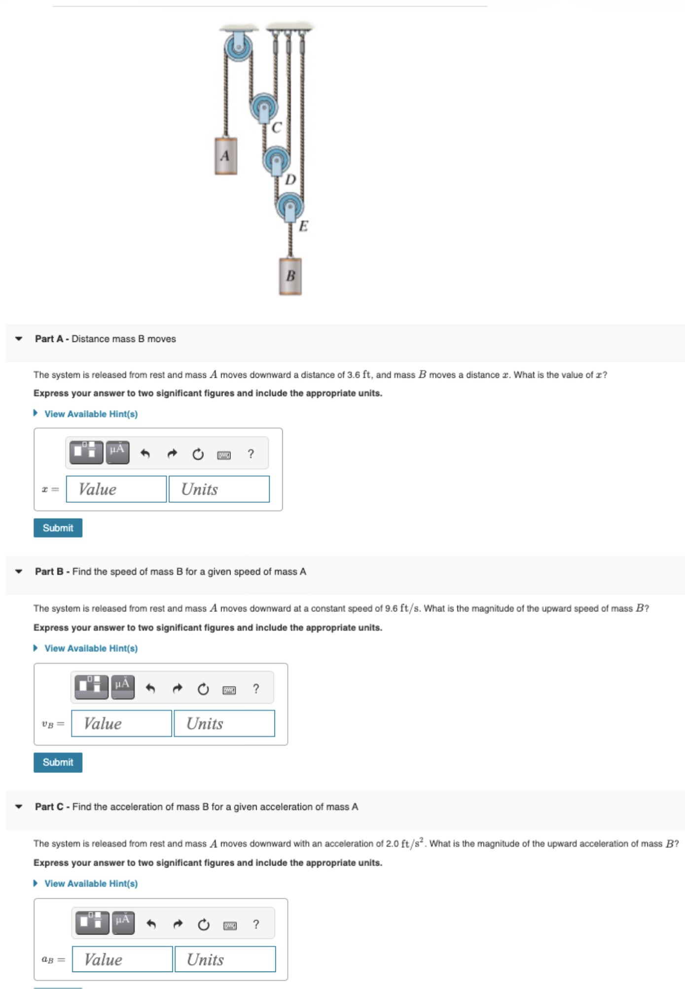 Part A - Distance mass B moves The system is released from rest and mass A moves downward a distance of 3.6 ft, and mass B moves a distance x. What is the value of x ? Express your answer to two significant figures and include the appropriate units. View Available Hint(s) Submit Part B - Find the speed of mass B for a given speed of mass A The system is released from rest and mass A moves downward at a constant speed of 9.6 ft/s. What is the magnitude of the upward speed of mass B ? Express your answer to two significant figures and include the appropriate units. View Available Hint(s) Submit Part C - Find the acceleration of mass B for a given acceleration of mass A The system is released from rest and mass A moves downward with an acceleration of 2.0 ft/s2. What is the magnitude of the upward acceleration of mass B ? Express your answer to two significant figures and include the appropriate units. View Available Hint(s) aB = Value Units