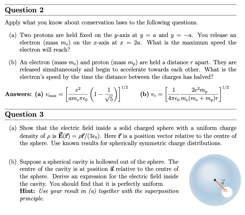 Question 2 Apply what you know about conservation laws to the following questions. (a) Two protons are held fixed on the y-axis at y = a and y = −a. You release an electron (mass me) on the x-axis at x = 2 a. What is the maximum speed the electron will reach? (b) An electron (mass me) and proton (mass mp) are held a distance r apart. They are released simultaneously and begin to accelerate towards each other. What is the electron's speed by the time the distance between the charges has halved? Answers: (a) vmax = [e2 ameπϵ0(1−15)]1 /2 (b) ve = [14πϵ02 e2 mpme(me+mp)r]1 /2 Question 3 (a) Show that the electric field inside a solid charged sphere with a uniform charge density of ρ is E→(r→) = ρr→/(3ϵ0). Here r→ is a position vector relative to the centre of the sphere. Use known results for spherically symmetric charge distributions. (b) Suppose a spherical cavity is hollowed out of the sphere. The centre of the cavity is at position a→ relative to the centre of the sphere. Derive an expression for the electric field inside the cavity. You should find that it is perfectly uniform. Hint: Use your result in (a) together with the superposition principle.