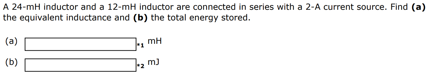 A 24-mH inductor and a 12-mH inductor are connected in series with a 2-A current source. Find (a) the equivalent inductance and (b) the total energy stored. (a) mH (b) mJ