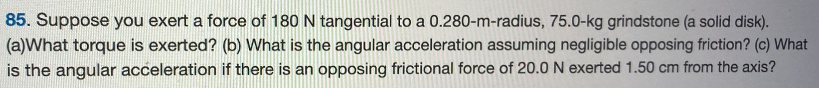 Suppose you exert a force of 180 N tangential to a 0.280−m-radius, 75.0−kg grindstone (a solid disk). (a)What torque is exerted? (b) What is the angular acceleration assuming negligible opposing friction? (c) What is the angular acceleration if there is an opposing frictional force of 20.0 N exerted 1.50 cm from the axis? 