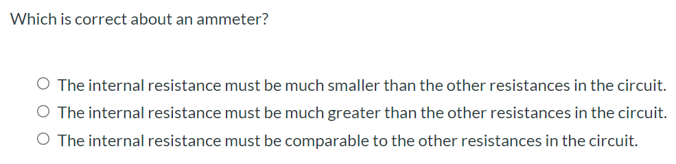 Which is correct about an ammeter? The internal resistance must be much smaller than the other resistances in the circuit. The internal resistance must be much greater than the other resistances in the circuit. The internal resistance must be comparable to the other resistances in the circuit.