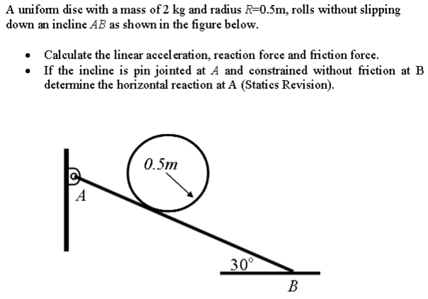 A uniform disc with a mass of 2 kg and radius R = 0.5 m, rolls without slipping down an incline AB as shown in the figure below. Calculate the linear acceleration, reaction force and friction force. If the incline is pin jointed at A and constrained without friction at B determine the horizontal reaction at A (Statics Revision).