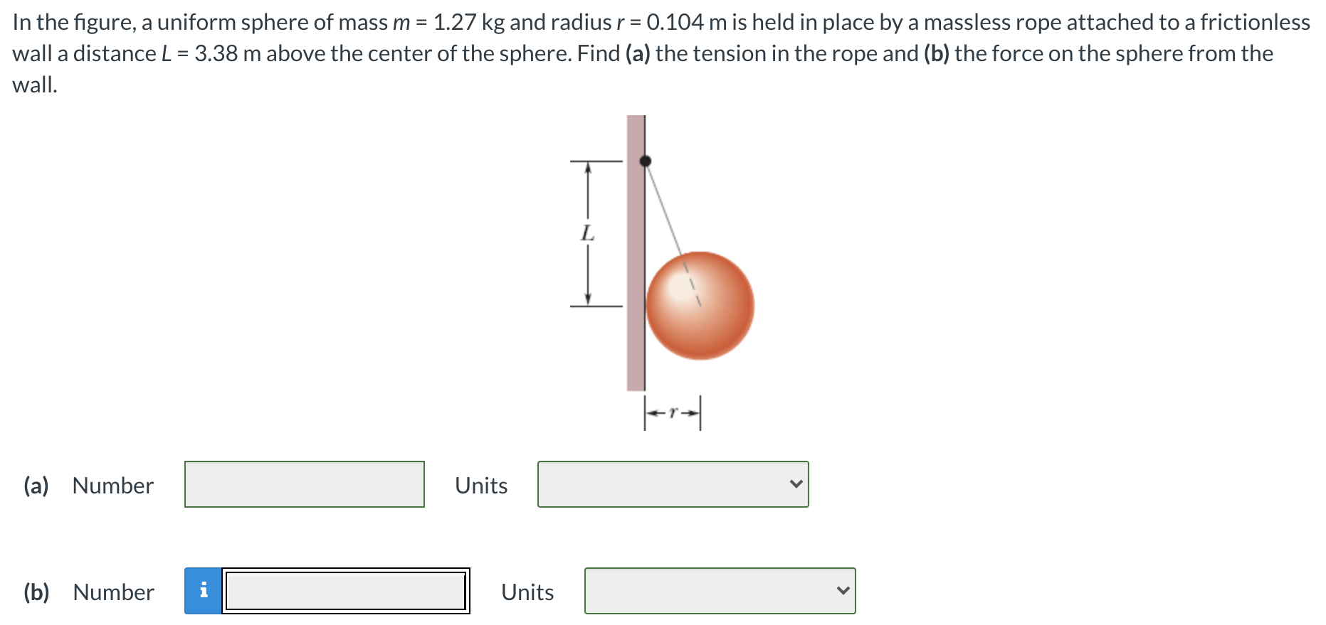 In the figure, a uniform sphere of mass m = 1.27 kg and radius r = 0.104 m is held in place by a massless rope attached to a frictionless wall a distance L = 3.38 m above the center of the sphere. Find (a) the tension in the rope and (b) the force on the sphere from the wall. (a) Number Units (b) Number Units