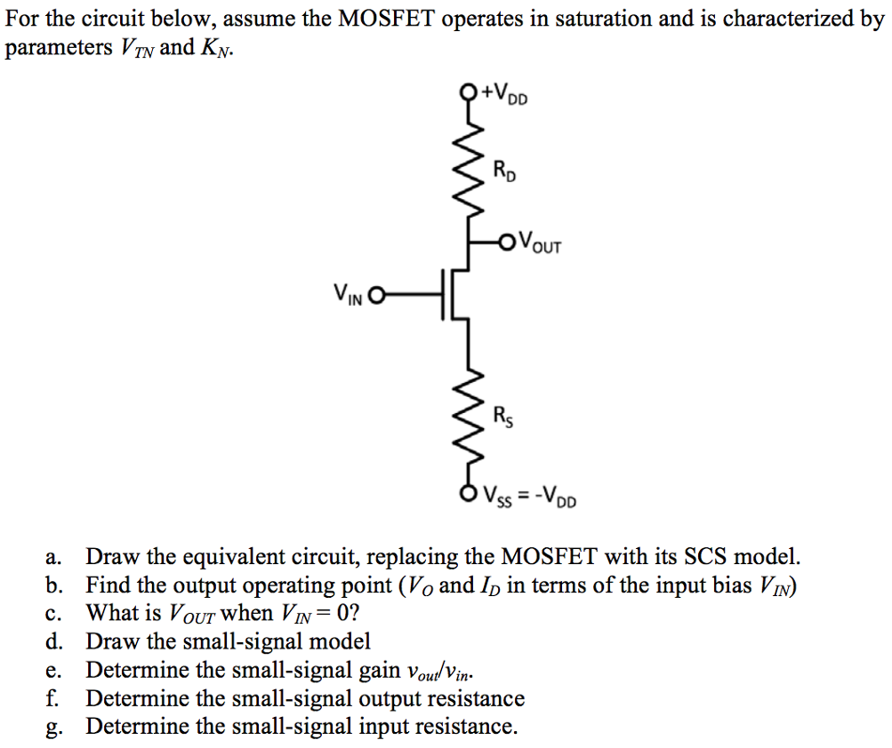 For the circuit below, assume the MOSFET operates in saturation and is characterized by parameters VTN and KN. a. Draw the equivalent circuit, replacing the MOSFET with its SCS model. b. Find the output operating point ( VO and ID in terms of the input bias VIN ) c. What is VOUT when VIN = 0 ? d. Draw the small-signal model e. Determine the small-signal gain vout/vin . f. Determine the small-signal output resistance g. Determine the small-signal input resistance. 