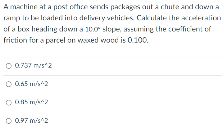 A machine at a post office sends packages out a chute and down a ramp to be loaded into delivery vehicles. Calculate the acceleration of a box heading down a 10.0∘ slope, assuming the coefficient of friction for a parcel on waxed wood is 0.100. 0.737 m/s^2 0.65 m/s^2 0.85 m/s^2 0.97 m/s^2 