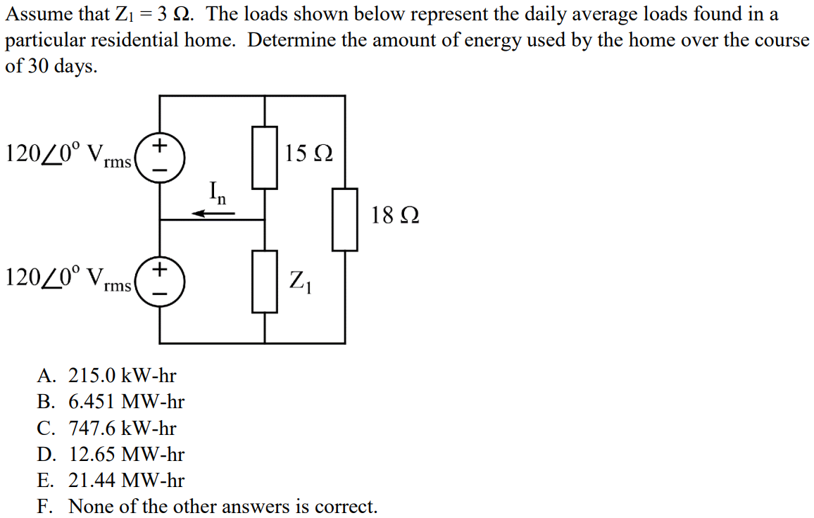 Assume that Z1 = 3 Ω. The loads shown below represent the daily average loads found in a particular residential home. Determine the amount of energy used by the home over the course of 30 days. A. 215.0 kW-hr B. 6.451 MW-hr C. 747.6 kW-hr D. 12.65 MW-hr E. 21.44 MW-hr F. None of the other answers is correct.