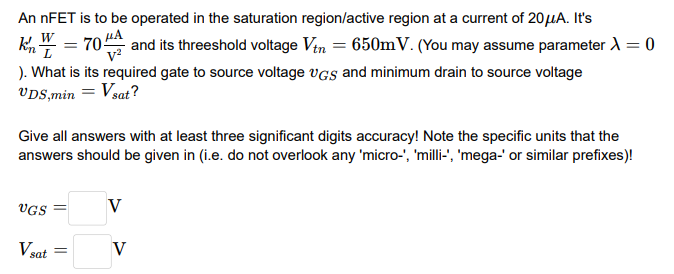 An nFET is to be operated in the saturation region/active region at a current of 20 μA. It's kn′W L = 70 μAV2 and its threshold voltage Vtn = 650 mV. (You may assume parameter λ = 0). What is its required gate to source voltage vGS and minimum drain to source voltage vDS, min = Vsat? Give all answers with at least three significant digits accuracy! Note the specific units that the answers should be given in (i. e. do not overlook any 'micro-', 'milli-', 'mega-' or similar prefixes)! vGS = V Vsat = V