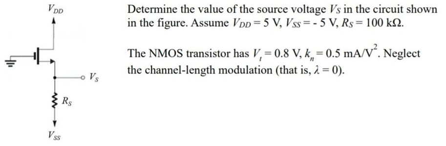 Determine the value of the source voltage VS in the circuit shown in the figure. Assume VDD = 5 V, VSS = −5 V, RS = 100 kΩ. The NMOS transistor has Vt = 0.8 V, kn = 0.5 mA/V2. Neglect the channel-length modulation (that is, λ = 0). 