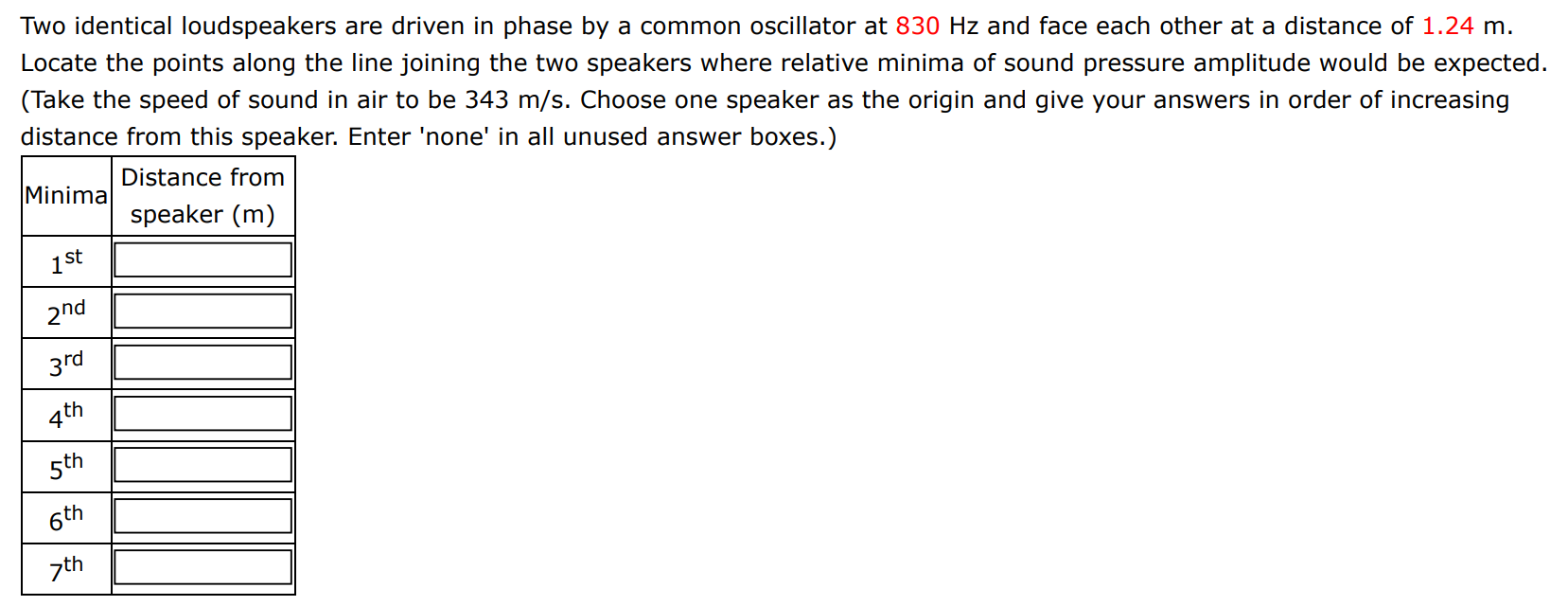 Two identical loudspeakers are driven in phase by a common oscillator at 830 Hz and face each other at a distance of 1.24 m. Locate the points along the line joining the two speakers where relative minima of sound pressure amplitude would be expected. (Take the speed of sound in air to be 343 m/s. Choose one speaker as the origin and give your answers in order of increasing distance from this speaker. Enter 'none' in all unused answer boxes.) minima Distance from speaker (m)