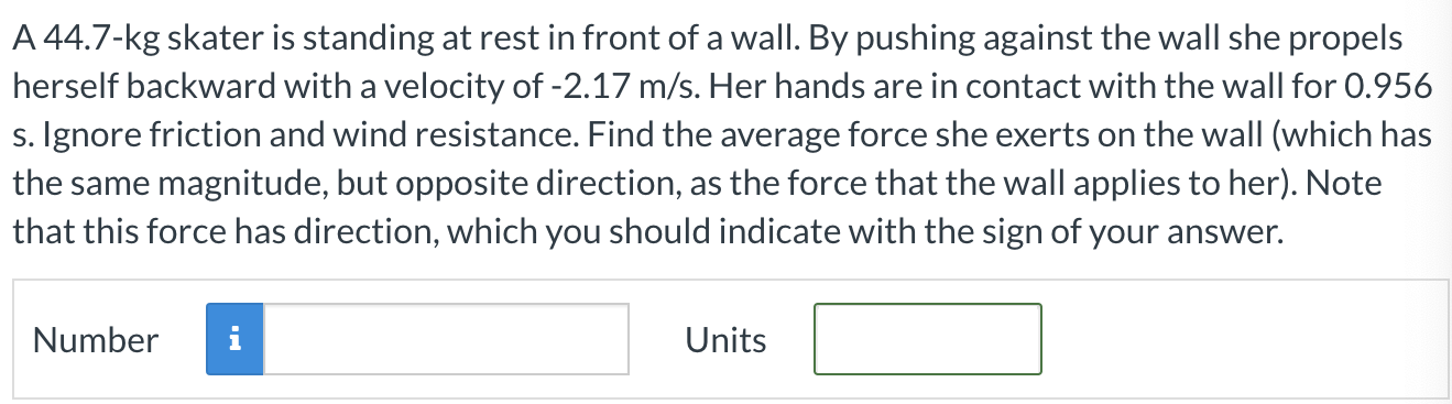 A 44.7-kg skater is standing at rest in front of a wall. By pushing against the wall she propels herself backward with a velocity of −2.17 m/s. Her hands are in contact with the wall for 0.956 s. Ignore friction and wind resistance. Find the average force she exerts on the wall (which has the same magnitude, but opposite direction, as the force that the wall applies to her). Note that this force has direction, which you should indicate with the sign of your answer. Number Units