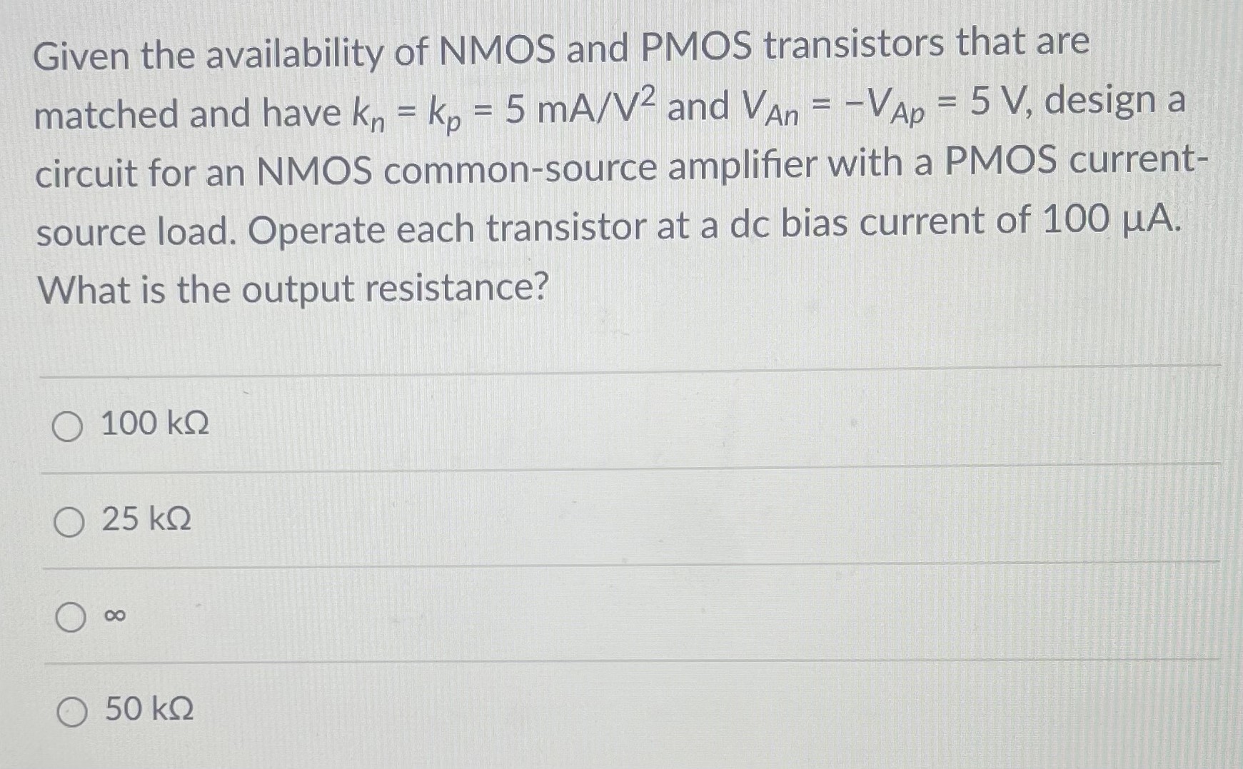 Given the availability of NMOS and PMOS transistors that are matched and have kn = kp = 5 mA/V2 and VAn = −VAp = 5 V, design a circuit for an NMOS common-source amplifier with a PMOS currentsource load. Operate each transistor at a dc bias current of 100 μA. What is the output resistance? 100 kΩ 25 kΩ ∞ 50 kΩ 