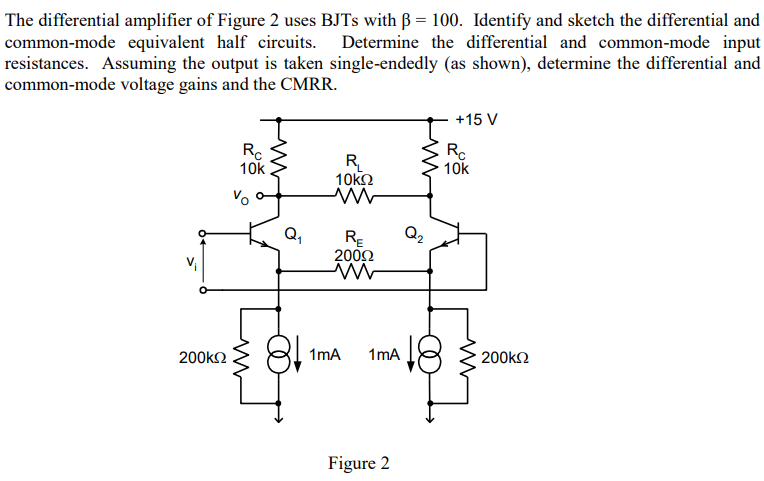 The differential amplifier of Figure 2 uses BJTs with β = 100. Identify and sketch the differential and common-mode equivalent half circuits. Determine the differential and common-mode input resistances. Assuming the output is taken single-endedly (as shown), determine the differential and common-mode voltage gains and the CMRR. Figure 2 