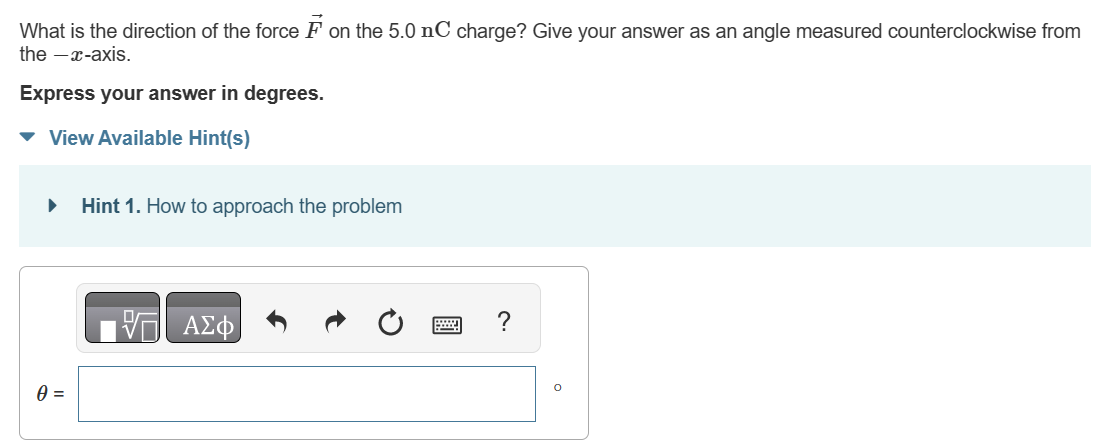 Three charges are shown in (Figure 1). Suppose that a = 2.2 cm. Figure 1 of 1 Part A What is the magnitude of the force F→ on the 5.0 nC charge? Express your answer with the appropriate units. F = What is the direction of the force F→ on the 5.0 nC charge? Give your answer as an angle measured counterclockwise from the −x-axis. Express your answer in degrees.