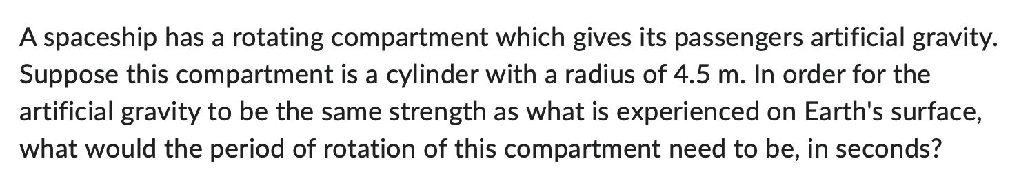 A spaceship has a rotating compartment which gives its passengers artificial gravity. Suppose this compartment is a cylinder with a radius of 4.5 m. In order for the artificial gravity to be the same strength as what is experienced on Earth's surface, what would the period of rotation of this compartment need to be, in seconds?