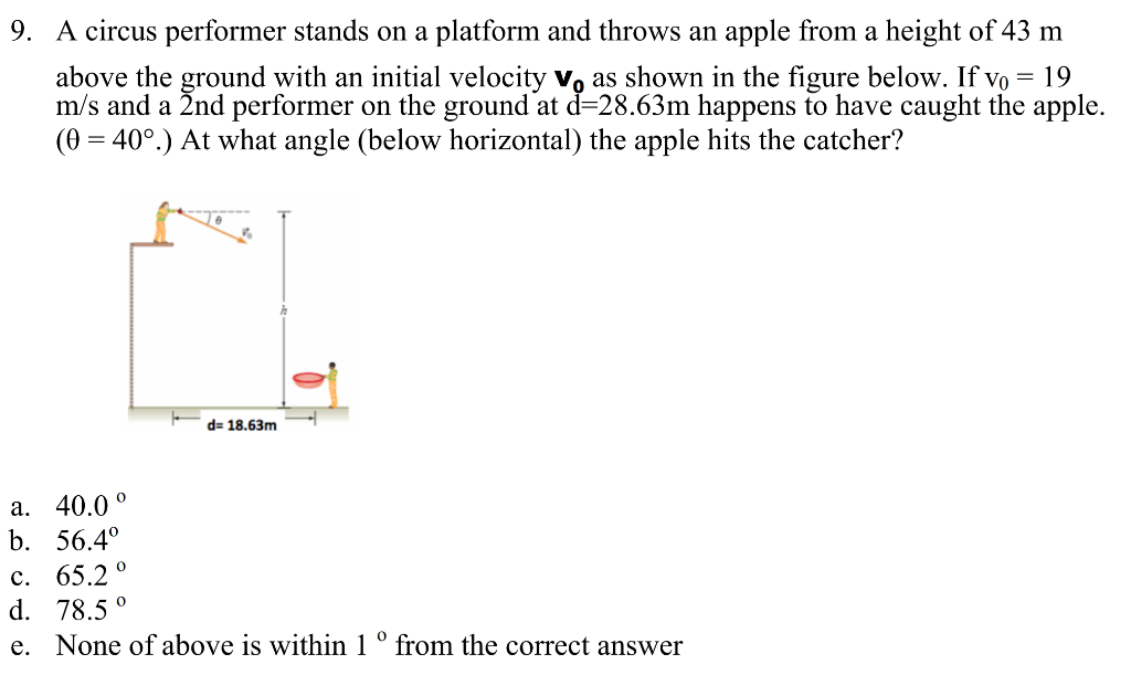 A circus performer stands on a platform and throws an apple from a height of 43 m above the ground with an initial velocity v0 as shown in the figure below. If v0 = 19 m/s and a 2 nd performer on the ground at d = 28.63 m happens to have caught the apple. (θ = 40∘.) At what angle (below horizontal) the apple hits the catcher? a. 40.0∘ b. 56.4∘ c. 65.2∘ d. 78.5∘ e. None of above is within 1∘ from the correct answer