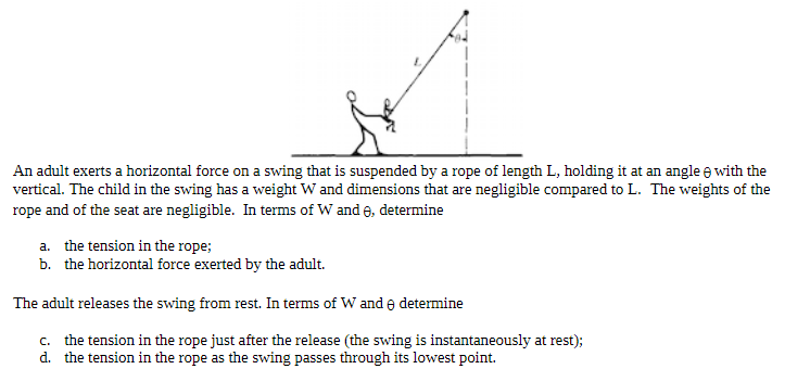 An adult exerts a horizontal force on a swing that is suspended by a rope of length L, holding it at an angle θ with the vertical. The child in the swing has a weight W and dimensions that are negligible compared to L. The weights of the rope and of the seat are negligible. In terms of W and θ, determine a. the tension in the rope; b. the horizontal force exerted by the adult. The adult releases the swing from rest. In terms of W and θ determine c. the tension in the rope just after the release (the swing is instantaneously at rest); d. the tension in the rope as the swing passes through its lowest point.