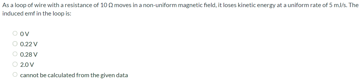 As a loop of wire with a resistance of 10 Ω moves in a non-uniform magnetic field, it loses kinetic energy at a uniform rate of 5 mJ/s. The induced emf in the loop is: 0 V 0.22 V 0.28 V 2.0 V cannot be calculated from the given data