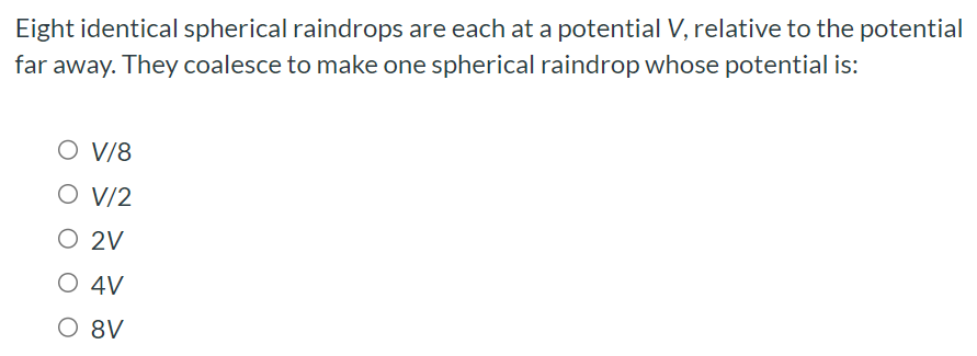 Eight identical spherical raindrops are each at a potential V, relative to the potential far away. They coalesce to make one spherical raindrop whose potential is: V/8 V/2 2 V 4 V 8 V