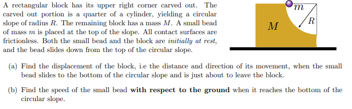 A rectangular block has its upper right corner carved out. The carved out portion is a quarter of a cylinder, yielding a circular slope of radius R. The remaining block has a mass M. A small bead of mass m is placed at the top of the slope. All contact surfaces are frictionless. Both the small bead and the block are initially at rest, and the bead slides down from the top of the circular slope. (a) Find the displacement of the block, i. e the distance and direction of its movement, when the small bead slides to the bottom of the circular slope and is just about to leave the block. (b) Find the speed of the small bead with respect to the ground when it reaches the bottom of the circular slope.