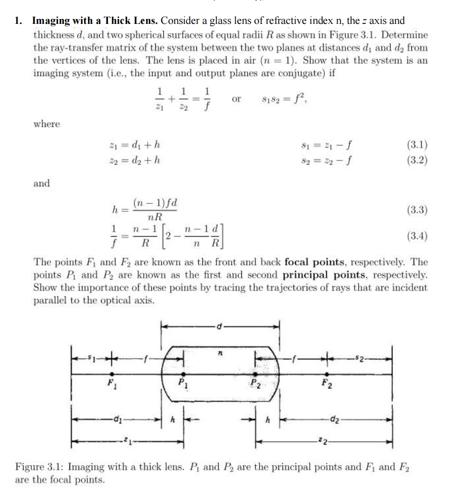  Imaging with a Thick Lens. Consider a glass lens of refractive index n , the z axis and thickness d , and two spherical surfaces of equal radii R as shown in Figure 3.1. Determine the ray-transfer matrix of the system between the two planes at distances d 1 and d 2 from the vertices of the lens. The lens is placed in air ( n = 1 ) . Show that the system is an imaging system (i.e., the input and output planes are conjugate) if 1 z 1 + 1 z 2 = 1 f or s 1 s 2 = f 2 , where z 1 = d 1 + h s 1 = z 1 − f z 2 = d 2 + h s 2 = z 2 − f and h = ( n − 1 ) f d n R 1 f = n − 1 R [ 2 − n − 1 n d R ] The points F 1 and F 2 are known as the front and back focal points, respectively. The points P 1 and P 2 are known as the first and second principal points, respectively. Show the importance of these points by tracing the trajectories of rays that are incident parallel to the optical axis. Figure 3.1: Imaging with a thick lens. P 1 and P 2 are the principal points and F 1 and F 2 are the focal points. Imaging with a Thick Lens. Consider a glass lens of refractive index n , the z axis and thickness d , and two spherical surfaces of equal radii R as shown in Figure 3.1. Determine the ray-transfer matrix of the system between the two planes at distances d 1 and d 2 from the vertices of the lens. The lens is placed in air ( n = 1 ) . Show that the system is an imaging system (i.e., the input and output planes are conjugate) if 1 z 1 + 1 z 2 = 1 f or s 1 s 2 = f 2 , where z 1 = d 1 + h s 1 = z 1 − f z 2 = d 2 + h s 2 = z 2 − f and h = ( n − 1 ) f d n R 1 f = n − 1 R [ 2 − n − 1 n d R ] The points F 1 and F 2 are known as the front and back focal points, respectively. The points P 1 and P 2 are known as the first and second principal points, respectively. Show the importance of these points by tracing the trajectories of rays that are incident parallel to the optical axis. Figure 3.1: Imaging with a thick lens. P 1 and P 2 are the principal points and F 1 and F 2 are the focal points. 