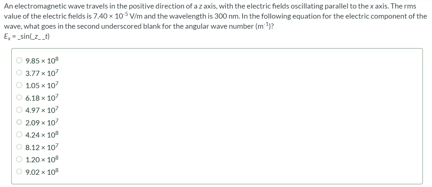 An electromagnetic wave travels in the positive direction of a z axis, with the electric fields oscillating parallel to the x axis. The rms value of the electric fields is 7.40 × 10-5 V/m and the wavelength is 300 nm. In the following equation for the electric component of the wave, what goes in the second underscored blank for the angular wave number (m-1)? Ex = _sin(_z__t) 9.85 × 108 3.77 × 107 1.05 × 107 6.18 × 107 4.97 × 107 2.09 × 107 4.24 × 108 8.12 × 107 1.20 × 108 9.02 × 108