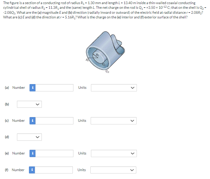The figure is a section of a conducting rod of radius R1 = 1.30 mm and length L = 13.40 m inside a thin-walled coaxial conducting cylindrical shell of radius R2 = 11.3R1 and the (same) length L. The net charge on the rod is Q1 = +3.50×10−12 C; that on the shell is Q2 = −2.08Q1. What are the (a) magnitude E and (b) direction (radially inward or outward) of the electric field at radial distance r = 2.08R2? What are (c) E and (d) the direction at r = 5.16R1? What is the charge on the (e) interior and (f) exterior surface of the shell? (a) Number Units (b) (c) Number Units (d) (e) Number Units (f) Number Units