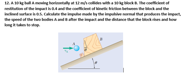 A 10 kg ball A moving horizontally at 12 m/s collides with a 10 kg block B. The coefficient of restitution of the impact is 0.4 and the coefficient of kinetic friction between the block and the inclined surface is 0.5. Calculate the impulse made by the impulsive normal that produces the impact, the speed of the two bodies A and B after the impact and the distance that the block rises and how long it takes to stop.