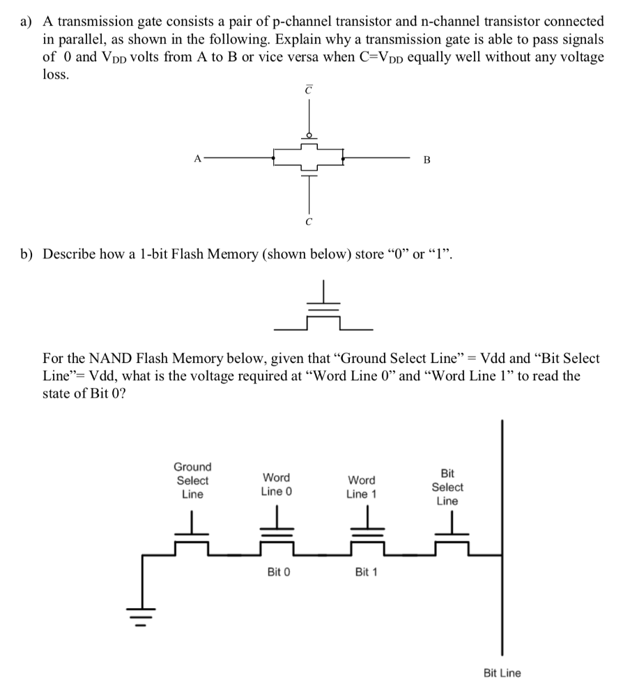 a) A transmission gate consists a pair of p-channel transistor and n-channel transistor connected in parallel, as shown in the following. Explain why a transmission gate is able to pass signals of 0 and VDD volts from A to B or vice versa when C = VDD equally well without any voltage loss. b) Describe how a 1-bit Flash Memory (shown below) store " 0 " or " 1 ". For the NAND Flash Memory below, given that "Ground Select Line" = Vdd and "Bit Select Line" = Vdd, what is the voltage required at "Word Line 0" and "Word Line 1" to read the state of Bit 0 ? Bit Line 