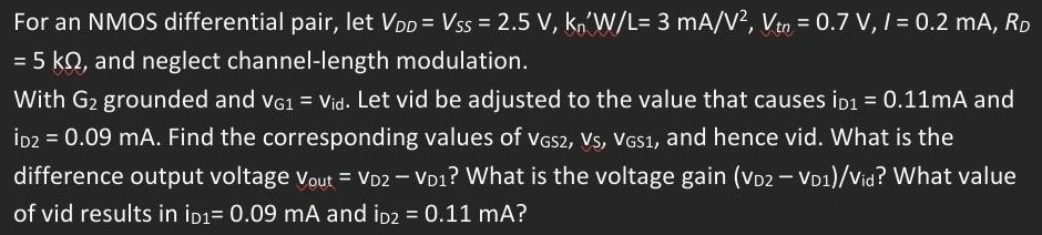 For an NMOS differential pair, let VDD = VSS = 2.5 V, kn’W/L = 3 mA/V2, Vtn = 0.7 V, I = 0.2 mA, RD = 5 kΩ, and neglect channel-length modulation. With G2 grounded and vG1 = vid. Let vid be adjusted to the value that causes iD1 = 0.11 mA and iD2 = 0.09 mA. Find the corresponding values of vGS2, vs, vGS1, and hence vid. What is the difference output voltage vout = vD2 - vD1 ? What is the voltage gain (vD2 - vD1)/vid  ? What value of vid results in iD1 = 0.09 mA and iD2 = 0.11 mA ?