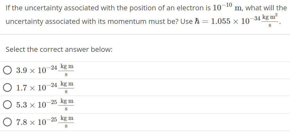 If the uncertainty associated with the position of an electron is 10 −10 m, what will the uncertainty associated with its momentum must be? Use ℏ = 1.055 × 10 −34 kg m2 s. Select the correct answer below: 3.9 × 10 −24 kg m s 1.7 × 10 −24 kg m s 5.3 × 10 −25 kg m s 7.8 × 10 −25 kg m s 