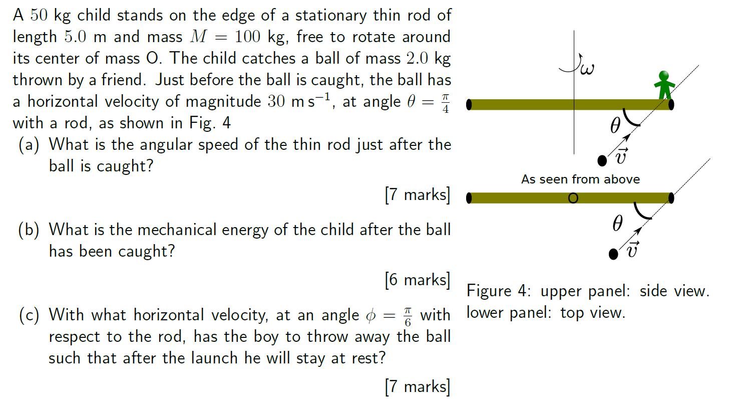 A 50 kg child stands on the edge of a stationary thin rod of length 5.0 m and mass M = 100 kg, free to rotate around its center of mass O. The child catches a ball of mass 2.0 kg thrown by a friend. Just before the ball is caught, the ball has a horizontal velocity of magnitude 30 ms−1, at angle θ = π/4 with a rod, as shown in Fig. 4 (a) What is the angular speed of the thin rod just after the ball is caught? (b) What is the mechanical energy of the child after the ball has been caught? [6 marks] (c) With what horizontal velocity, at an angle ϕ = π/6 with respect to the rod, has the boy to throw away the ball such that after the launch he will stay at rest? [7 marks]