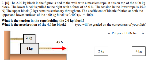 The 2.00 kg block in the figure is tied to the wall with a massless rope. It sits on top of the 4.00 kg block. The lower block is pulled to the right with a force of 45.0 N. The tension in the lower rope is 45.0 N) The upper block (2 kg) remains stationary throughout. The coefficient of kinetic friction at both the upper and lower surfaces of the 4.00 kg block is 0.400(μK = . 400). What is the tension in the rope holding the 2.0 kg block? What is the acceleration of the 4.0 kg block? (you will be graded on the correctness of your fbds) Put your FBDs here